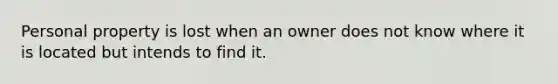 Personal property is lost when an owner does not know where it is located but intends to find it.