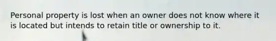 Personal property is lost when an owner does not know where it is located but intends to retain title or ownership to it.