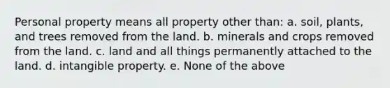 Personal property means all property other than: a. soil, plants, and trees removed from the land. b. minerals and crops removed from the land. c. land and all things permanently attached to the land. d. intangible property. e. None of the above