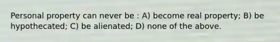 Personal property can never be : A) become real property; B) be hypothecated; C) be alienated; D) none of the above.