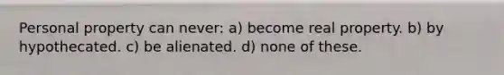 Personal property can never: a) become real property. b) by hypothecated. c) be alienated. d) none of these.