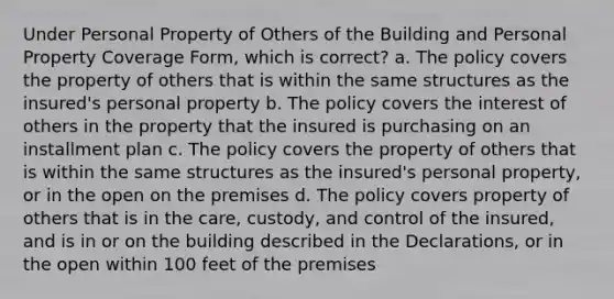 Under Personal Property of Others of the Building and Personal Property Coverage Form, which is correct? a. The policy covers the property of others that is within the same structures as the insured's personal property b. The policy covers the interest of others in the property that the insured is purchasing on an installment plan c. The policy covers the property of others that is within the same structures as the insured's personal property, or in the open on the premises d. The policy covers property of others that is in the care, custody, and control of the insured, and is in or on the building described in the Declarations, or in the open within 100 feet of the premises