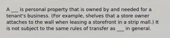 A ___ is personal property that is owned by and needed for a tenant's business. (For example, shelves that a store owner attaches to the wall when leasing a storefront in a strip mall.) It is not subject to the same rules of transfer as ___ in general.