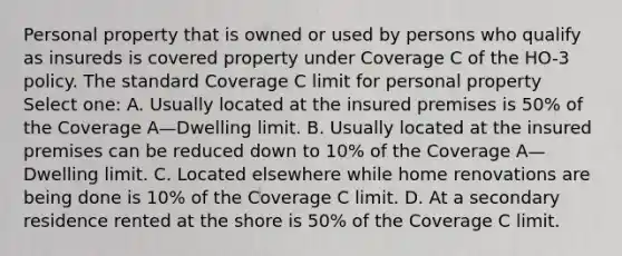 Personal property that is owned or used by persons who qualify as insureds is covered property under Coverage C of the HO-3 policy. The standard Coverage C limit for personal property Select one: A. Usually located at the insured premises is 50% of the Coverage A—Dwelling limit. B. Usually located at the insured premises can be reduced down to 10% of the Coverage A—Dwelling limit. C. Located elsewhere while home renovations are being done is 10% of the Coverage C limit. D. At a secondary residence rented at the shore is 50% of the Coverage C limit.