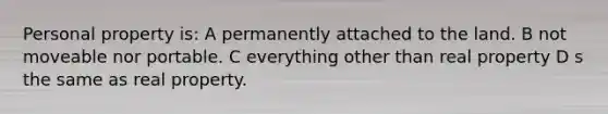 Personal property is: A permanently attached to the land. B not moveable nor portable. C everything other than real property D s the same as real property.