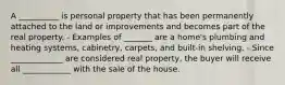 A __________ is personal property that has been permanently attached to the land or improvements and becomes part of the real property. - Examples of _______ are a home's plumbing and heating systems, cabinetry, carpets, and built-in shelving. - Since _____________ are considered real property, the buyer will receive all ____________ with the sale of the house.