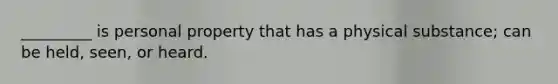 _________ is personal property that has a physical substance; can be held, seen, or heard.