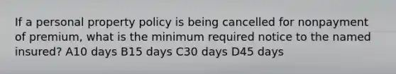 If a personal property policy is being cancelled for nonpayment of premium, what is the minimum required notice to the named insured? A10 days B15 days C30 days D45 days