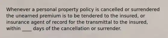 Whenever a personal property policy is cancelled or surrendered the unearned premium is to be tendered to the insured, or insurance agent of record for the transmittal to the insured, within ____ days of the cancellation or surrender.