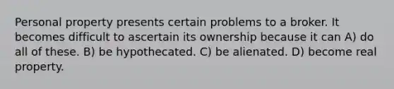 Personal property presents certain problems to a broker. It becomes difficult to ascertain its ownership because it can A) do all of these. B) be hypothecated. C) be alienated. D) become real property.