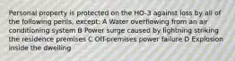 Personal property is protected on the HO-3 against loss by all of the following perils, except: A Water overflowing from an air conditioning system B Power surge caused by lightning striking the residence premises C Off-premises power failure D Explosion inside the dwelling