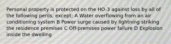 Personal property is protected on the HO-3 against loss by all of the following perils, except: A Water overflowing from an air conditioning system B Power surge caused by lightning striking the residence premises C Off-premises power failure D Explosion inside the dwelling