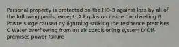 Personal property is protected on the HO-3 against loss by all of the following perils, except: A Explosion inside the dwelling B Powre surge caused by lightning striking the residence premises C Water overflowing from an air conditioning system D Off-premises power failure