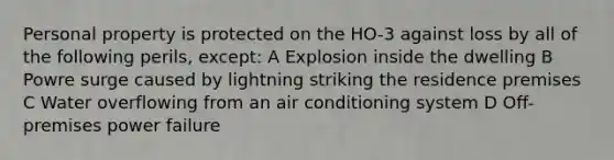 Personal property is protected on the HO-3 against loss by all of the following perils, except: A Explosion inside the dwelling B Powre surge caused by lightning striking the residence premises C Water overflowing from an air conditioning system D Off-premises power failure