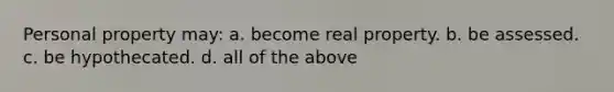 Personal property may: a. become real property. b. be assessed. c. be hypothecated. d. all of the above