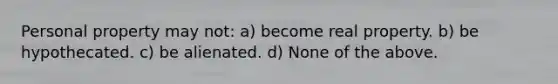 Personal property may not: a) become real property. b) be hypothecated. c) be alienated. d) None of the above.