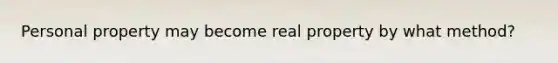 Personal property may become real property by what method?