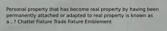 Personal property that has become real property by having been permanently attached or adapted to real property is known as a...? Chattel Fixture Trade fixture Emblement