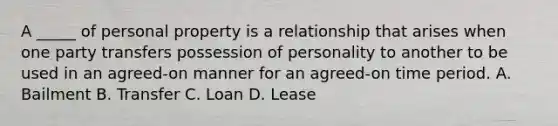 A _____ of personal property is a relationship that arises when one party transfers possession of personality to another to be used in an agreed-on manner for an agreed-on time period. A. Bailment B. Transfer C. Loan D. Lease