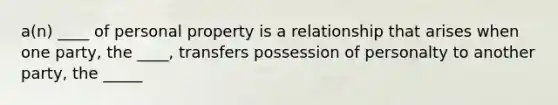 a(n) ____ of personal property is a relationship that arises when one party, the ____, transfers possession of personalty to another party, the _____