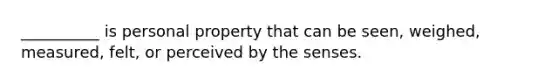 __________ is personal property that can be seen, weighed, measured, felt, or perceived by the senses.