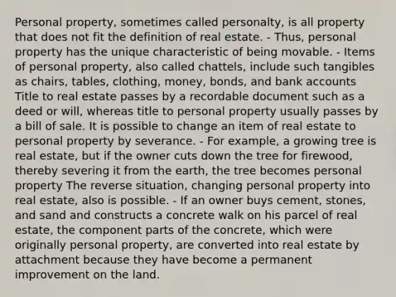 Personal property, sometimes called personalty, is all property that does not fit the definition of real estate. - Thus, personal property has the unique characteristic of being movable. - Items of personal property, also called chattels, include such tangibles as chairs, tables, clothing, money, bonds, and bank accounts Title to real estate passes by a recordable document such as a deed or will, whereas title to personal property usually passes by a bill of sale. It is possible to change an item of real estate to personal property by severance. - For example, a growing tree is real estate, but if the owner cuts down the tree for firewood, thereby severing it from the earth, the tree becomes personal property The reverse situation, changing personal property into real estate, also is possible. - If an owner buys cement, stones, and sand and constructs a concrete walk on his parcel of real estate, the component parts of the concrete, which were originally personal property, are converted into real estate by attachment because they have become a permanent improvement on the land.