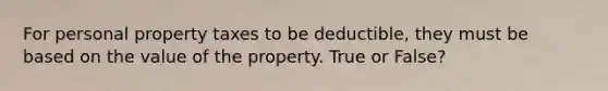 For personal property taxes to be deductible, they must be based on the value of the property. True or False?