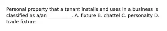 Personal property that a tenant installs and uses in a business is classified as a/an __________. A. fixture B. chattel C. personalty D. trade fixture