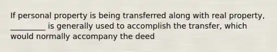 If personal property is being transferred along with real property, _________ is generally used to accomplish the transfer, which would normally accompany the deed