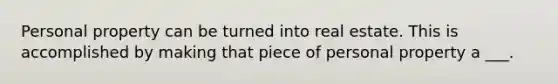 Personal property can be turned into real estate. This is accomplished by making that piece of personal property a ___.
