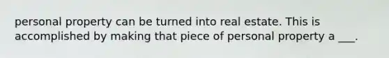 personal property can be turned into real estate. This is accomplished by making that piece of personal property a ___.