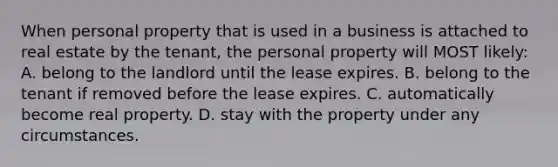 When personal property that is used in a business is attached to real estate by the tenant, the personal property will MOST likely: A. belong to the landlord until the lease expires. B. belong to the tenant if removed before the lease expires. C. automatically become real property. D. stay with the property under any circumstances.