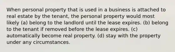 When personal property that is used in a business is attached to real estate by the tenant, the personal property would most likely (a) belong to the landlord until the lease expires. (b) belong to the tenant if removed before the lease expires. (c) automatically become real property. (d) stay with the property under any circumstances.