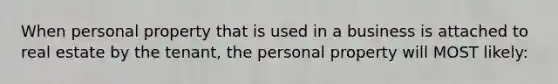 When personal property that is used in a business is attached to real estate by the tenant, the personal property will MOST likely: