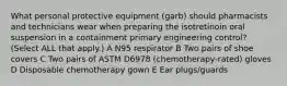 What personal protective equipment (garb) should pharmacists and technicians wear when preparing the isotretinoin oral suspension in a containment primary engineering control? (Select ALL that apply.) A N95 respirator B Two pairs of shoe covers C Two pairs of ASTM D6978 (chemotherapy-rated) gloves D Disposable chemotherapy gown E Ear plugs/guards