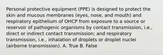 Personal protective equipment (PPE) is designed to protect the skin and mucous membranes (eyes, nose, and mouth) and respiratory epithelium of OHCP from exposure to a source or reservoir of pathogenic organisms by contact transmission, i.e., direct or indirect contact transmission; and respiratory transmission, i.e., inhalation of droplets or droplet nuclei (airborne transmission). A. True B. False