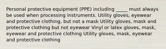 Personal protective equipment (PPE) including _____ must always be used when processing instruments. Utility gloves, eyewear and protective clothing, but not a mask Utility gloves, mask and protective clothing but not eyewear Vinyl or latex gloves, mask, eyewear and protective clothing Utility gloves, mask, eyewear and protective clothing