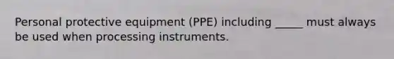 Personal protective equipment (PPE) including _____ must always be used when processing instruments.