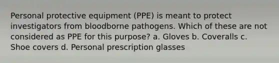 Personal protective equipment (PPE) is meant to protect investigators from bloodborne pathogens. Which of these are not considered as PPE for this purpose? a. Gloves b. Coveralls c. Shoe covers d. Personal prescription glasses