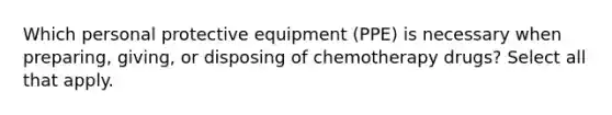 Which personal protective equipment (PPE) is necessary when preparing, giving, or disposing of chemotherapy drugs? Select all that apply.