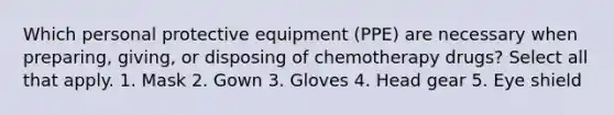 Which personal protective equipment (PPE) are necessary when preparing, giving, or disposing of chemotherapy drugs? Select all that apply. 1. Mask 2. Gown 3. Gloves 4. Head gear 5. Eye shield