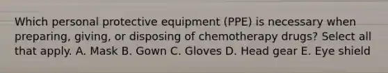 Which personal protective equipment (PPE) is necessary when preparing, giving, or disposing of chemotherapy drugs? Select all that apply. A. Mask B. Gown C. Gloves D. Head gear E. Eye shield