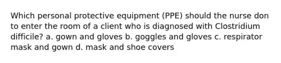 Which personal protective equipment (PPE) should the nurse don to enter the room of a client who is diagnosed with Clostridium difficile? a. gown and gloves b. goggles and gloves c. respirator mask and gown d. mask and shoe covers