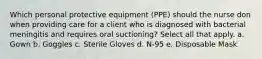 Which personal protective equipment (PPE) should the nurse don when providing care for a client who is diagnosed with bacterial meningitis and requires oral suctioning? Select all that apply. a. Gown b. Goggles c. Sterile Gloves d. N-95 e. Disposable Mask