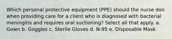 Which personal protective equipment (PPE) should the nurse don when providing care for a client who is diagnosed with bacterial meningitis and requires oral suctioning? Select all that apply. a. Gown b. Goggles c. Sterile Gloves d. N-95 e. Disposable Mask