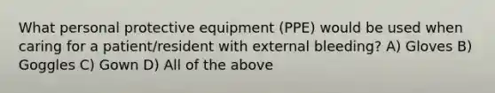 What personal protective equipment (PPE) would be used when caring for a patient/resident with external bleeding? A) Gloves B) Goggles C) Gown D) All of the above