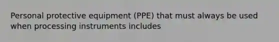 Personal protective equipment (PPE) that must always be used when processing instruments includes