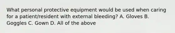 What personal protective equipment would be used when caring for a patient/resident with external bleeding? A. Gloves B. Goggles C. Gown D. All of the above