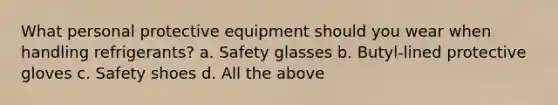 What personal protective equipment should you wear when handling refrigerants? a. Safety glasses b. Butyl-lined protective gloves c. Safety shoes d. All the above