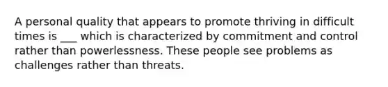 A personal quality that appears to promote thriving in difficult times is ___ which is characterized by commitment and control rather than powerlessness. These people see problems as challenges rather than threats.